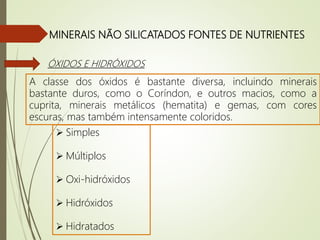 MINERAIS NÃO SILICATADOS FONTES DE NUTRIENTES
ÓXIDOS E HIDRÓXIDOS
A classe dos óxidos é bastante diversa, incluindo minerais
bastante duros, como o Coríndon, e outros macios, como a
cuprita, minerais metálicos (hematita) e gemas, com cores
escuras, mas também intensamente coloridos.
 Simples
 Múltiplos
 Oxi-hidróxidos
 Hidróxidos
 Hidratados
 