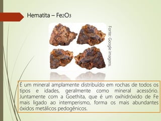 Hematita – Fe2O3
É um mineral amplamente distribuído em rochas de todos os
tipos e idades, geralmente como mineral acessório.
Juntamente com a Goethita, que é um oxihidróxido de Fe
mais ligado ao intemperismo, forma os mais abundantes
óxidos metálicos pedogênicos. Fonte:Googleimagens.
 