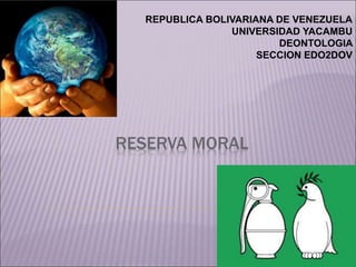 REPUBLICA BOLIVARIANA DE VENEZUELA 
UNIVERSIDAD YACAMBU 
RESERVA MORAL 
DEONTOLOGIA 
SECCION EDO2DOV 
 