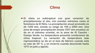 Clima

 El clima es subtropical con gran variación de
  precipitaciones al año, con eventos extremos como el
  fenómeno de El Niño. La precipitación anual promedio es
  de 1350 mm, siendo su rango de 100 a 2000 mm. Una
  zona de mayor precipitación (hasta 1537 mm anuales) se
  da en el extremo oriental, en la zona de El Caucho -
  Campo Verde. La temperatura presenta condiciones de
  clima tropical. La variación de temperatura más
  representativa se da en el mes de febrero cuando esta
  es más de 35° C, y en invierno cuando desciende hasta
  15°C en julio y agosto.
 