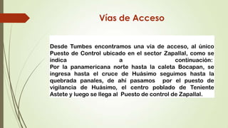 Vías de Acceso


Desde Tumbes encontramos una vía de acceso, al único
Puesto de Control ubicado en el sector Zapallal, como se
indica                    a                   continuación:
Por la panamericana norte hasta la caleta Bocapan, se
ingresa hasta el cruce de Huásimo seguimos hasta la
quebrada panales, de ahí pasamos por el puesto de
vigilancia de Huásimo, el centro poblado de Teniente
Astete y luego se llega al Puesto de control de Zapallal.
 