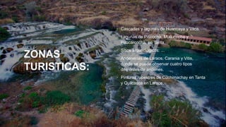 ZONAS
TURISTICAS:
• Cascadas y lagunas de Huancaya y Vilca.
• Lagunas de Piticocha, Mullucocha y
Paucarcocha, en Tanta.
• Sitios arqueológicos: ...
• Andenerías de Laraos, Carania y Vitis,
donde se puede observar cuatro tipos
diferentes de andenes.
• Pinturas rupestres de Cuchimachay en Tanta
y Quilcasca en Laraos.
 
