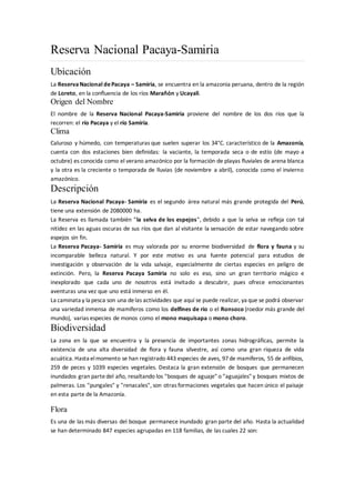 Reserva Nacional Pacaya-Samiria
Ubicación
La ReservaNacional dePacaya – Samiria, se encuentra en la amazonia peruana, dentro de la región
de Loreto, en la confluencia de los ríos Marañón y Ucayali.
Origen del Nombre
El nombre de la Reserva Nacional Pacaya-Samiria proviene del nombre de los dos ríos que la
recorren: el río Pacaya y el río Samiria.
Clima
Caluroso y húmedo, con temperaturas que suelen superar los 34°C. característico de la Amazonía,
cuenta con dos estaciones bien definidas: la vaciante, la temporada seca o de estío (de mayo a
octubre) es conocida como el verano amazónico por la formación de playas fluviales de arena blanca
y la otra es la creciente o temporada de lluvias (de noviembre a abril), conocida como el invierno
amazónico.
Descripción
La Reserva Nacional Pacaya- Samiria es el segundo área natural más grande protegida del Perú,
tiene una extensión de 2080000 ha.
La Reserva es llamada también "la selva de los espejos", debido a que la selva se refleja con tal
nitidez en las aguas oscuras de sus ríos que dan al visitante la sensación de estar navegando sobre
espejos sin fin.
La Reserva Pacaya- Samiria es muy valorada por su enorme biodiversidad de flora y fauna y su
incomparable belleza natural. Y por este motivo es una fuente potencial para estudios de
investigación y observación de la vida salvaje, especialmente de ciertas especies en peligro de
extinción. Pero, la Reserva Pacaya Samiria no solo es eso, sino un gran territorio mágico e
inexplorado que cada uno de nosotros está invitado a descubrir, pues ofrece emocionantes
aventuras una vez que uno está inmerso en él.
La caminata y la pesca son una delas actividades que aquí se puede realizar, ya que se podrá observar
una variedad inmensa de mamíferos como los delfines de rio o el Ronsoco (roedor más grande del
mundo), varias especies de monos como el mono maquisapa o mono choro.
Biodiversidad
La zona en la que se encuentra y la presencia de importantes zonas hidrográficas, permite la
existencia de una alta diversidad de flora y fauna silvestre, así como una gran riqueza de vida
acuática. Hasta elmomento se han registrado 443 especies de aves, 97de mamíferos, 55 de anfibios,
259 de peces y 1039 especies vegetales. Destaca la gran extensión de bosques que permanecen
inundados gran partedel año, resaltando los "bosques de aguaje" o "aguajales" y bosques mixtos de
palmeras. Los "pungales" y "renacales", son otras formaciones vegetales que hacen único el paisaje
en esta parte de la Amazonía.
Flora
Es una de las más diversas del bosque permanece inundado gran parte del año. Hasta la actualidad
se han determinado 847 especies agrupadas en 118 familias, de las cuales 22 son:
 