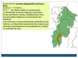 Decreto 891/03: Corredor Biogeográfico del Chaco
Árido
Superficie: 1.173.000 ha
Art 3: “....de interés público la conservación
y el desarrollo de las bio-regiones contenidas
en los corredores creados, estableciendo como
sus principales objetivos la conservación del
ambiente
y sus recursos, el aprovechamiento sostenible de las
mismos, y el desarrollo socioeconómico regional que
estimule la permanencia de los pobladores y mejore
su condición de vida.

                                                   Cruz del Eje
 