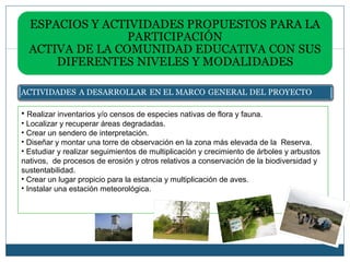 • Realizar inventarios y/o censos de especies nativas de flora y fauna.
• Localizar y recuperar áreas degradadas.
• Crear un sendero de interpretación.
• Diseñar y montar una torre de observación en la zona más elevada de la Reserva.
• Estudiar y realizar seguimientos de multiplicación y crecimiento de árboles y arbustos
nativos, de procesos de erosión y otros relativos a conservación de la biodiversidad y
sustentabilidad.
• Crear un lugar propicio para la estancia y multiplicación de aves.
• Instalar una estación meteorológica.
 