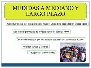 Construir centro de interpretación, museo, unidad de capacitación y hospedaje


     Desarrollar proyectos de investigación en base al PMM


         Desarrollar trabajos por los estudiantes: tesinas, trabajos prácticos


               Realizar cursos y talleres

                     Trabajar con la comunidad
 