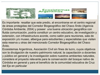 Es importante resaltar que este predio, al encontrarse en el centro regional
de áreas protegidas del Corredor Biogeográfico del Chaco Árido (Agencia
Córdoba Ambiente, 2004) y poseer una buena ubicación geográfica con
fluida comunicación, podría constituir un centro educativo, de investigación y
extensión, con infraestructura acorde, como salón para reuniones, sala de
exposición y/o museo, albergue para estudiantes y especialistas que visiten
esta reserva u otras del mencionado Corredor Biogeográfico del Chaco
Árido.
Ecosistemas Argentinos, Asociación Civil sin fines de lucro, cuyos objetivos
son la divulgación de nuestro patrimonio natural, la capacitación a docentes
y público en general y la investigación sobre nuestros ambientes naturales,
considera el proyecto relevante para la conservación del bosque nativo de
Córdoba en general y para el beneficio de la comunidad educativa de Cruz
del Eje en particular
 