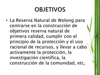 OBJETIVOS
• La Reserva Natural de Wolong para
centrarse en la construcción de
objetivos reserva natural de
primera calidad, cumplir con el
principio de la protección y el uso
racional de recursos, y llevar a cabo
activamente la protección, la
investigación científica, la
construcción de la comunidad, etc,
 