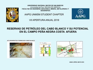RESERVAS DE PETRÓLEO DEL CABO BLANCO Y SU POTENCIAL
EN EL CAMPO PEÑA NEGRA COSTA AFUERA
AAPG UNMSM STUDENT CHAPTER
VII APERTURA ANUAL 2018
ADAN LÓPEZ, MAYO 2018
UNIVERSIDAD NACIONAL MAYOR DE SAN MARCOS
(Universidad del Perú, DECANA DE AMÉRICA)
FACULTAD DE INGENIERIA GEOLÓGICA, MINERA, METALÚRGICA Y
GEOGRÁFICA
 