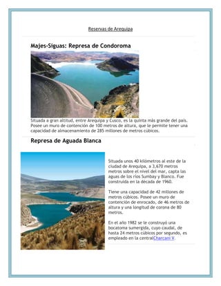 Reservas de Arequipa
Majes-Siguas: Represa de Condoroma
Situada a gran altitud, entre Arequipa y Cusco, es la quinta más grande del país.
Posee un muro de contención de 100 metros de altura, que le permite tener una
capacidad de almacenamiento de 285 millones de metros cúbicos.
Represa de Aguada Blanca
Situada unos 40 kilómetros al este de la
ciudad de Arequipa, a 3,670 metros
metros sobre el nivel del mar, capta las
aguas de los ríos Sumbay y Blanco. Fue
construida en la década de 1960.
Tiene una capacidad de 42 millones de
metros cúbicos. Posee un muro de
contención de enrocado, de 46 metros de
altura y una longitud de corona de 80
metros.
En el año 1982 se le construyó una
bocatoma sumergida, cuyo caudal, de
hasta 24 metros cúbicos por segundo, es
empleado en la centralCharcani V.
 