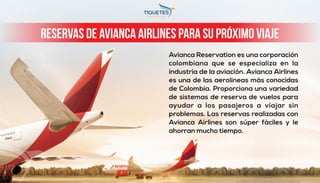 Avianca Reservation es una corporación
colombiana que se especializa en la
industria de la aviación. Avianca Airlines
es una de las aerolíneas más conocidas
de Colombia. Proporciona una variedad
de sistemas de reserva de vuelos para
ayudar a los pasajeros a viajar sin
problemas. Las reservas realizadas con
Avianca Airlines son súper fáciles y le
ahorran mucho tiempo.
Reservas de Avianca Airlines para su próximo viaje
 