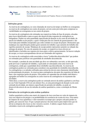 GERENCIAMENTO DE RISCOS - RESERVAS DE CONTINGÊNCIA – PARTE 1
Por Alexandre Lyra –PMP
alyra@prasys.com.br
Consultor em Gerenciamento de Projetos, Riscos e Construtibilidade.
1
Definições gerais
As reservas de contingência, às vezes chamadas de reservas de tempo ou buffers no cronograma
ou reservas de contingência nos custos do projeto, servem como provisões para compensar as
variabilidades no cronograma ou nos custos do projeto.
As reservas de contingência são estimadas nas respectivas linhas de base do projeto, alocadas
para riscos identificados e para os quais são desenvolvidas respostas de contingência ou
mitigadoras. Podem ser uma quantidade especificada da duração ou do custo da atividade, do
pacote de trabalho ou do projeto, a qual é retida para fins de controle de gerenciamento e são
reservadas para trabalhos inesperados que estão contidos no escopo do projeto. Destacamos que
mudanças nas especificações podem gerar aumento de trabalho e que aumento de trabalho não
significa aumento de escopo. Mudanças de escopo podem representar aumento ou redução das
entregas do projeto. No caso de aumento de escopo, os respectivos riscos devem ser
identificados e incluídos nos registros de riscos para o efetivo gerenciamento. Se houver redução
de escopo, os riscos correspondentes devem ser eliminados dos registros.
As reservas de contingência estão associadas a riscos "conhecidos-desconhecidos" que podem
ser estimadas para justificar esta quantidade de retrabalho desconhecida.
Por exemplo, o produto de uma atividade que deve ser submetida a um teste, se não aprovado,
pode provocar a repetição do trabalho, o qual pode ser antecipada como uma reserva de
contingencia, ainda que a quantidade desse retrabalho seja desconhecida. As reservas de
contingência podem ser estimadas para considerar esta quantidade de retrabalho desconhecida.
As contingências e os métodos utilizados para estima-las devem estar claramente identificadas
na documentação do projeto. As reservas para contingências são parte dos requisitos da linha de
base e dos requisitos gerais do projeto. Elas podem ser separadas das atividades individuais e
agregadas em buffers no cronograma ou como reservas de contingências no orçamento das
atividades.
Além disso, a reserva de contingência pode ser estimada através da análise qualitativa com base
no seu Valor Esperado (VE) em um número fixo, ou uma porcentagem da duração ou do custo
estimado da atividade, um número especificado de períodos de trabalho, ou pode ser
desenvolvida através do uso de métodos de análise quantitativa, como a simulação de Monte
Carlo.
Estimativa da contingência pela análise qualitativa
Análise quantitativa utiliza uma matriz de impacto de risco com base no valor do impacto do
risco nos objetivos do projeto e na probabilidade de ocorrência do evento de risco. Esta matriz
de impacto de risco quantifica o valor monetário ou tempo que o projeto está para perder ou
ganhar, por causa do risco. O que o projeto precisa é de uma reserva para imprevistos que irá
aliviar as despesas dos riscos se eles viessem a ocorrer. A tabela a seguir ilustra como é
calculada a reserva de contingência qualitativa.
Tabela 6 Exemplo de matriz de impacto quantitativo de risco
 