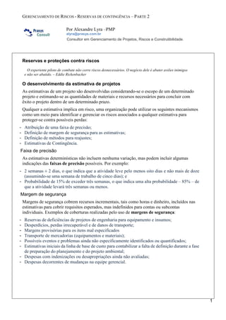 GERENCIAMENTO DE RISCOS - RESERVAS DE CONTINGÊNCIA – PARTE 2
Por Alexandre Lyra –PMP
alyra@prasys.com.br
Consultor em Gerenciamento de Projetos, Riscos e Construtibilidade.
1
Reservas e proteções contra riscos
O experiente piloto de combate não corre riscos desnecessários. O negócio dele é abater aviões inimigos
e não ser abatido. – Eddie Rickenbacker
O desenvolvimento da estimativa de projetos
As estimativas de um projeto são desenvolvidas considerando-se o escopo de um determinado
projeto e estimando-se as quantidades de materiais e recursos necessários para concluir com
êxito o projeto dentro de um determinado prazo.
Qualquer a estimativa implica em risco, uma organização pode utilizar os seguintes mecanismos
como um meio para identificar e gerenciar os riscos associados a qualquer estimativa para
proteger-se contra possíveis perdas:
- Atribuição de uma faixa de precisão;
- Definição de margem de segurança para as estimativas;
- Definição de métodos para reajustes;
- Estimativas de Contingência.
Faixa de precisão
As estimativas determinísticas não incluem nenhuma variação, mas podem incluir algumas
indicações das faixas de precisão possíveis. Por exemplo:
- 2 semanas ± 2 dias, o que indica que a atividade leve pelo menos oito dias e não mais de doze
(assumindo-se uma semana de trabalho de cinco dias); e
- Probabilidade de 15% de exceder três semanas, o que indica uma alta probabilidade – 85% – de
que a atividade levará três semanas ou menos.
Margem de segurança
Margens de segurança cobrem recursos incrementais, tais como horas e dinheiro, incluídos nas
estimativas para cobrir requisitos esperados, mas indefinidos para contas ou subcontas
individuais. Exemplos de coberturas realizadas pelo uso de margens de segurança:
- Reservas de deficiências de projetos de engenharia para equipamento e insumos;
- Desperdícios, perdas irrecuperável e de danos de transporte;
- Margens provisórias para os itens mal especificados
- Transporte de mercadorias (equipamentos e materiais);
- Possíveis eventos e problemas ainda não especificamente identificados ou quantificados;
- Estimativas iniciais da linha de base de custo para contabilizar a falta de definição durante a fase
de preparação do planejamento e do projeto ambiental;
- Despesas com indenizações ou desapropriações ainda não avaliadas;
- Despesas decorrentes de mudanças na equipe gerencial.
 