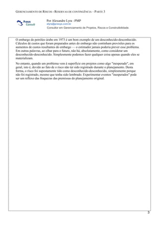 GERENCIAMENTO DE RISCOS - RESERVAS DE CONTINGÊNCIA – PARTE 3
Por Alexandre Lyra –PMP
alyra@prasys.com.br
Consultor em Gerenciamento de Projetos, Riscos e Construtibilidade.
2
ou eventos impossíveis de estimar sua probabilidade e de quantificar e prever seus impactos.
Nestes casos, estimamos uma reserva gerencial ou de gerenciamento para cobrir estes efeitos.
O que as contingências não cobrem
As contingências não pretendem substituir o desenvolvimento de uma estimativa precisa
adequada com a fase do projeto e a definição dessa fase. Não deve cobrir as mudanças de escopo
de projeto, por exemplo: uma mudança na taxa de vazão da tubulação ou volume de
armazenamento do terminal, que produzam uma mudança do escopo do projeto, devem ser
tratadas pelo gerenciamento de mudanças e alteração do contrato. Não cobre margens de
segurança para projetos de engenharia que devem formar parte da estimativa base do projeto
normal. As contingências não cobrem a reserva de gerenciamento ou lucro.
Contingências e tipos de riscos
As estimativas das atividades são avaliações quantitativas dos prováveis custos ou durações
necessárias para executar o trabalho do projeto. Os custos ou durações são estimados para todos
os recursos aplicados nas atividades. Isso inclui, mas não se limita à mão de obra direta e
indireta, materiais, equipamentos, serviços, instalações, tecnologia da informação e categorias
especiais tais como custos de financiamento (incluindo taxas de juros), provisão para inflação e
acordos trabalhistas, condições climáticas, taxas de câmbio, ou uma reserva de custos de
contingência. Os custos indiretos, se incluídos na estimativa do projeto, podem ser incluídos no
nível da atividade ou em níveis mais altos.
Os riscos podem ser classificados de diferentes maneiras e uma delas é pela forma como
descrevemos as incertezas e, consequentemente, os seus impactos positivos e negativos em
termos de conhecidos, conhecidos-desconhecidos e desconhecidos-desconhecidos.
As provisões para contingências são fáceis de serem tratadas para os riscos que podem ser
identificados, os conhecidos-desconhecidos, mas o que fazer com os desconhecidos-
desconhecidos? Será que eles devem ser ignorados? Talvez, seja uma questão de interpretação.
Um risco conhecido é um item ou uma situação que não contém incerteza, como a certeza da
morte em nossas vidas — vai acontecer e não há nenhuma incerteza sobre isso.
Conhecido-desconhecidos são eventos que sabemos existir, mas não sabemos como nos
afetarão, é uma incerteza identificável, tal como a nossa conta de energia elétrica — sabemos
que teremos uma no próximo mês, mas não sabemos qual será o seu valor. Outro exemplo é o
câncer, sabemos que existe, mas não sabemos se seremos vítimas dele.
Os riscos conhecidos-desconhecidos são aqueles que foram identificados e analisados,
possibilitando o planejamento de respostas. Deve ser designada uma reserva de contingência
para os riscos conhecidos que não podem ser gerenciados de forma proativa.
Um desconhecido-desconhecido é simplesmente um item ou situação cuja existência não
podemos imaginar. Por exemplo, antes do primeiro caso ter sido relatado, a AIDS era um
desconhecido-desconhecido, no entanto, uma vez que ficamos sabendo que a AIDS existia, ela
passou a ser um conhecido-desconhecido. Obviamente, não pode haver nenhum exemplo de um
desconhecido-desconhecido uma vez que, por definição, sua existência não pode ser imaginada.
Os riscos desconhecidos-desconhecidos não podem ser gerenciados de forma proativa e, assim
sendo, podem receber uma reserva de gerenciamento.
 