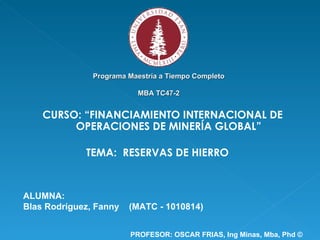 Programa Maestría a Tiempo Completo MBA TC47-2 CURSO: “FINANCIAMIENTO INTERNACIONAL DE OPERACIONES DE MINERÍA GLOBAL” ALUMNA: Blas Rodríguez, Fanny  (MATC - 1010814) TEMA:  RESERVAS DE HIERRO PROFESOR: OSCAR FRIAS,  Ing Minas, Mba, Phd © 
