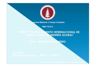 Programa Maestría a Tiempo Completo

                          MBA TC47-2
                              TC47-


    CURSO: “FINANCIAMIENTO INTERNACIONAL DE
         OPERACIONES DE MINERÍA GLOBAL”

             TEMA: RESERVAS DE HIERRO



ALUMNA:
Blas Rodríguez, Fanny   (MATC - 1010814)


                        PROFESOR: OSCAR FRIAS, Ing Minas, Mba, Phd ©
 