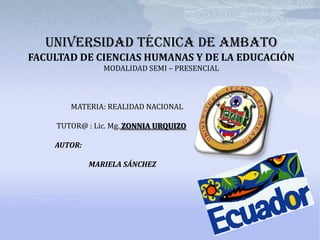 UNIVERSIDAD TÉCNICA DE AMBATO
FACULTAD DE CIENCIAS HUMANAS Y DE LA EDUCACIÓN
                MODALIDAD SEMI – PRESENCIAL



       MATERIA: REALIDAD NACIONAL

    TUTOR@ : Lic. Mg. ZONNIA URQUIZO

    AUTOR:

             MARIELA SÁNCHEZ
 