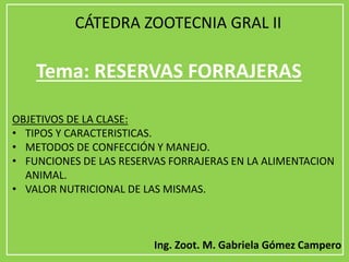 Tema: RESERVAS FORRAJERAS
OBJETIVOS DE LA CLASE:
• TIPOS Y CARACTERISTICAS.
• METODOS DE CONFECCIÓN Y MANEJO.
• FUNCIONES DE LAS RESERVAS FORRAJERAS EN LA ALIMENTACION
ANIMAL.
• VALOR NUTRICIONAL DE LAS MISMAS.
Ing. Zoot. M. Gabriela Gómez Campero
CÁTEDRA ZOOTECNIA GRAL II
 