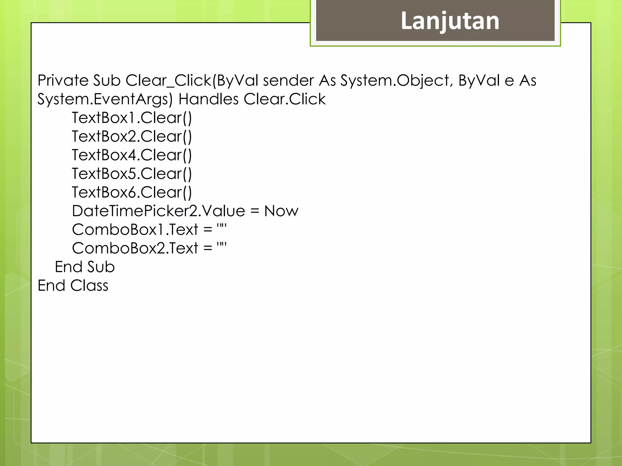 Lanjutan

Private Sub Clear_Click(ByVal sender As System.Object, ByVal e As
System.EventArgs) Handles Clear.Click
     TextBox1.Clear()
     TextBox2.Clear()
     TextBox4.Clear()
     TextBox5.Clear()
     TextBox6.Clear()
     DateTimePicker2.Value = Now
     ComboBox1.Text = ""
     ComboBox2.Text = ""
   End Sub
End Class
 