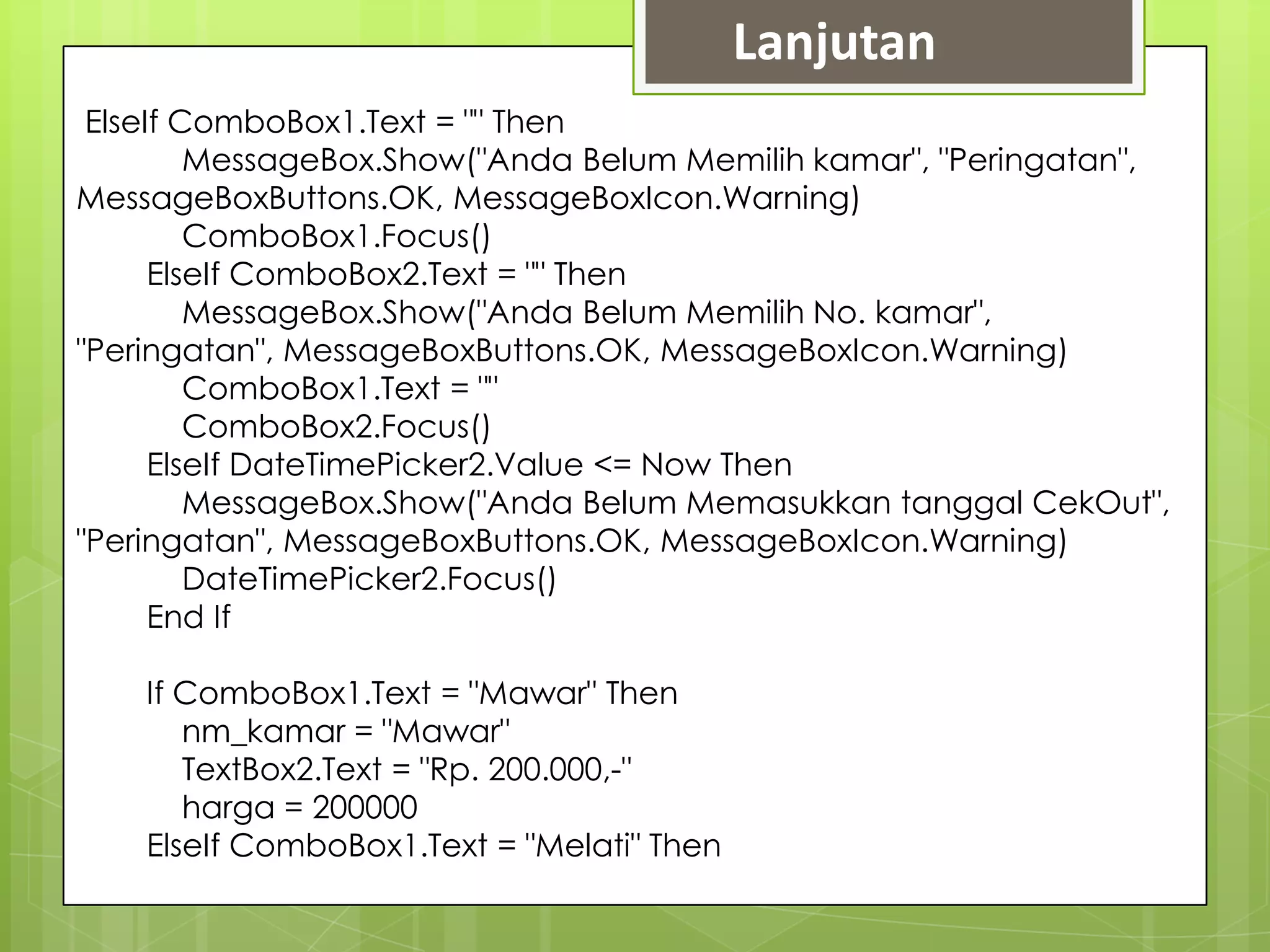 Lanjutan
 ElseIf ComboBox1.Text = "" Then
         MessageBox.Show("Anda Belum Memilih kamar", "Peringatan",
MessageBoxButtons.OK, MessageBoxIcon.Warning)
         ComboBox1.Focus()
      ElseIf ComboBox2.Text = "" Then
         MessageBox.Show("Anda Belum Memilih No. kamar",
"Peringatan", MessageBoxButtons.OK, MessageBoxIcon.Warning)
         ComboBox1.Text = ""
         ComboBox2.Focus()
      ElseIf DateTimePicker2.Value <= Now Then
         MessageBox.Show("Anda Belum Memasukkan tanggal CekOut",
"Peringatan", MessageBoxButtons.OK, MessageBoxIcon.Warning)
         DateTimePicker2.Focus()
      End If

    If ComboBox1.Text = "Mawar" Then
       nm_kamar = "Mawar"
       TextBox2.Text = "Rp. 200.000,-"
       harga = 200000
    ElseIf ComboBox1.Text = "Melati" Then
 