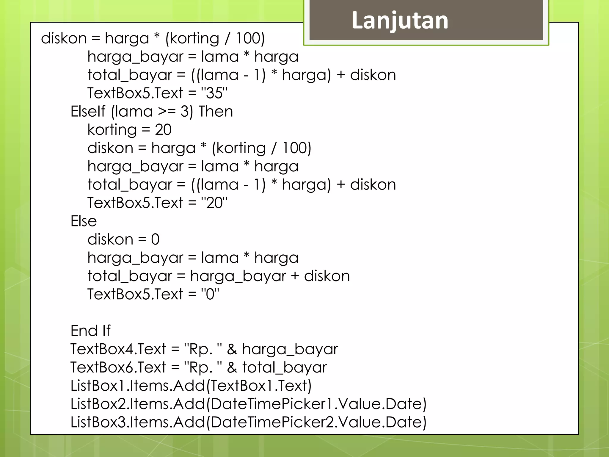 Lanjutan
diskon = harga * (korting / 100)
       harga_bayar = lama * harga
       total_bayar = ((lama - 1) * harga) + diskon
       TextBox5.Text = "35"
    ElseIf (lama >= 3) Then
       korting = 20
       diskon = harga * (korting / 100)
       harga_bayar = lama * harga
       total_bayar = ((lama - 1) * harga) + diskon
       TextBox5.Text = "20"
    Else
       diskon = 0
       harga_bayar = lama * harga
       total_bayar = harga_bayar + diskon
       TextBox5.Text = "0"

    End If
    TextBox4.Text = "Rp. " & harga_bayar
    TextBox6.Text = "Rp. " & total_bayar
    ListBox1.Items.Add(TextBox1.Text)
    ListBox2.Items.Add(DateTimePicker1.Value.Date)
    ListBox3.Items.Add(DateTimePicker2.Value.Date)
 