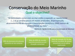 Conservação do Meio MarinhoQual o objectivo?"As actividades comerciais no mar estão a expandir-se rapidamente (...) Já se verifica pesca em mares profundos, bioprospecção, desenvolvimento de energia e investigação científica a 2000 metros de profundidade ou mais"Kristina M. Gjerde (União para a Conservação da Natureza)