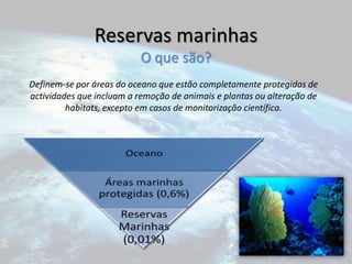 Reservas marinhasO que são?Definem-se por áreas do oceano que estão completamente protegidas de actividades que incluam a remoção de animais e plantas ou alteração de habitats, excepto em casos de monitorização científica.