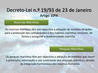 Decreto-Lei n.º 19/93 de 23 de JaneiroArtigo 10ºAAs reservas marinhas têm por objectivo a adopção de medidas dirigidas para a protecção das comunidades e dos habitats marinhos sensíveis, de forma a assegurar a biodiversidade marinha. Os parques marinhos têm por objectivo a adopção de medidas que visem a protecção, valorização e uso sustentado dos recursos marinhos, através da integração harmoniosa dos recursos humanos.
