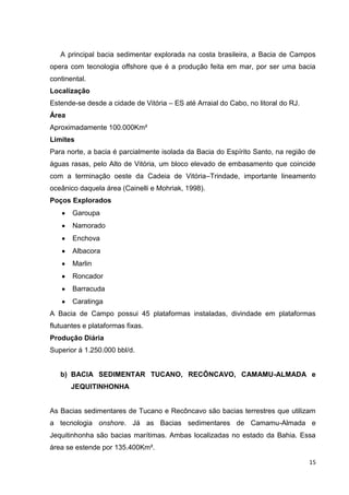 A principal bacia sedimentar explorada na costa brasileira, a Bacia de Campos
opera com tecnologia offshore que é a produção feita em mar, por ser uma bacia
continental.
Localização
Estende-se desde a cidade de Vitória – ES até Arraial do Cabo, no litoral do RJ.
Área
Aproximadamente 100.000Km²
Limites
Para norte, a bacia é parcialmente isolada da Bacia do Espírito Santo, na região de
águas rasas, pelo Alto de Vitória, um bloco elevado de embasamento que coincide
com a terminação oeste da Cadeia de Vitória–Trindade, importante lineamento
oceânico daquela área (Cainelli e Mohriak, 1998).
Poços Explorados
Garoupa
Namorado
Enchova
Albacora
Marlin
Roncador
Barracuda
Caratinga
A Bacia de Campo possui 45 plataformas instaladas, divindade em plataformas
flutuantes e plataformas fixas.
Produção Diária
Superior á 1.250.000 bbl/d.

b) BACIA SEDIMENTAR TUCANO, RECÔNCAVO, CAMAMU-ALMADA e
JEQUITINHONHA

As Bacias sedimentares de Tucano e Recôncavo são bacias terrestres que utilizam
a tecnologia onshore. Já as Bacias sedimentares de Camamu-Almada e
Jequitinhonha são bacias marítimas. Ambas localizadas no estado da Bahia. Essa
área se estende por 135.400Km².
15

 