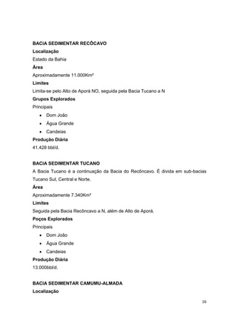 BACIA SEDIMENTAR RECÔCAVO
Localização
Estado da Bahia
Área
Aproximadamente 11.000Km²
Limites
Limita-se pelo Alto de Aporá NO, seguida pela Bacia Tucano a N
Grupos Explorados
Principais
Dom João
Água Grande
Candeias
Produção Diária
41.428 bbl/d.

BACIA SEDIMENTAR TUCANO
A Bacia Tucano é a continuação da Bacia do Recôncavo. É divida em sub-bacias
Tucano Sul, Central e Norte.
Área
Aproximadamente 7.340Km²
Limites
Seguida pela Bacia Recôncavo a N, além de Alto de Aporá.
Poços Explorados
Principais
Dom João
Água Grande
Candeias
Produção Diária
13.000bbl/d.

BACIA SEDIMENTAR CAMUMU-ALMADA
Localização
16

 