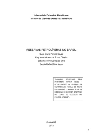 Universidade Federal de Mato Grosso
Instituto de Ciências Exatas e da Terra/DGG

RESERVAS PETROLÍFERAS NO BRASIL
Clara Bruna Pereira Souza
Katy Nara Micaela de Souza Oliveira
Sebastião Vinicius Neves Silva
Sergio Raffael Silva Iocca

TRABALHO
SOLICITADO
PELA
PROFESSORA FATIMA ALVES –
DEPARTAMENTO DE QUIMICA DA
UNIVERSIDADE FEDERAL DE MATO
GROSSO PARA COMPOR A NOTA DA
DISCIPLINA DE QUIMICA ORGANICA
DO CURSO DE GEOLOGIA NO
PERIODO DE 2013/1.

Cuiabá-MT
2013
4

 