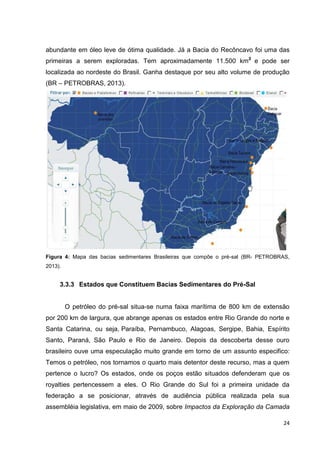 abundante em óleo leve de ótima qualidade. Já a Bacia do Recôncavo foi uma das
primeiras a serem exploradas. Tem aproximadamente 11.500 km2 e pode ser
localizada ao nordeste do Brasil. Ganha destaque por seu alto volume de produção
(BR – PETROBRAS, 2013).

Figura 4: Mapa das bacias sedimentares Brasileiras que compõe o pré-sal (BR- PETROBRAS,
2013).

3.3.3 Estados que Constituem Bacias Sedimentares do Pré-Sal

O petróleo do pré-sal situa-se numa faixa marítima de 800 km de extensão
por 200 km de largura, que abrange apenas os estados entre Rio Grande do norte e
Santa Catarina, ou seja, Paraíba, Pernambuco, Alagoas, Sergipe, Bahia, Espírito
Santo, Paraná, São Paulo e Rio de Janeiro. Depois da descoberta desse ouro
brasileiro ouve uma especulação muito grande em torno de um assunto especifico:
Temos o petróleo, nos tornamos o quarto mais detentor deste recurso, mas a quem
pertence o lucro? Os estados, onde os poços estão situados defenderam que os
royalties pertencessem a eles. O Rio Grande do Sul foi a primeira unidade da
federação a se posicionar, através de audiência pública realizada pela sua
assembléia legislativa, em maio de 2009, sobre Impactos da Exploração da Camada
24

 