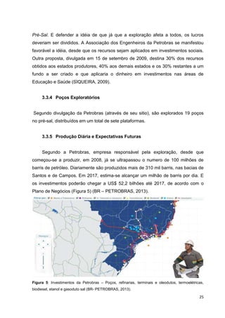 Pré-Sal. E defender a idéia de que já que a exploração afeta a todos, os lucros
deveriam ser divididos. A Associação dos Engenheiros da Petrobras se manifestou
favorável a idéia, desde que os recursos sejam aplicados em investimentos sociais.
Outra proposta, divulgada em 15 de setembro de 2009, destina 30% dos recursos
obtidos aos estados produtores, 40% aos demais estados e os 30% restantes a um
fundo a ser criado e que aplicaria o dinheiro em investimentos nas áreas de
Educação e Saúde (SIQUEIRA, 2009).

3.3.4 Poços Exploratórios

Segundo divulgação da Petrobras (através de seu sitio), são explorados 19 poços
no pré-sal, distribuídos em um total de sete plataformas.

3.3.5 Produção Diária e Expectativas Futuras

Segundo a Petrobras, empresa responsável pela exploração, desde que
começou-se a produzir, em 2008, já se ultrapassou o numero de 100 milhões de
barris de petróleo. Diariamente são produzidos mais de 310 mil barris, nas bacias de
Santos e de Campos. Em 2017, estima-se alcançar um milhão de barris por dia. E
os investimentos poderão chegar a US$ 52,2 bilhões até 2017, de acordo com o
Plano de Negócios (Figura 5) (BR – PETROBRAS, 2013).

Figura 5: Investimentos da Petrobras – Poços, refinarias, terminais e oleodutos, termoelétricas,
biodiesel, etanol e gasoduto sal (BR- PETROBRAS, 2013).

25

 