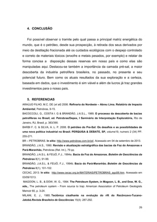 4. CONCLUSÃO

Foi possível observar o tramite pelo qual passa a principal matriz energética do
mundo, que é o petróleo, desde sua prospecção, à retirada dos seus derivados por
meio da destilação fracionada até os cuidados ecológicos com o despejo controlado
e correto de materiais tóxicos (enxofre e metais pesados, por exemplo) e relatar de
forma concisa a

disposição dessas reservas em nosso país e como elas são

manipuladas aqui. Destacou-se também a importância da camada pré-sal, a maior
descoberta da industria petrolífera brasileira, no passado, no presente e seu
potencial futuro. Bem como os atuais resultados da sua exploração e a certeza,
baseada em dados, que o investimento é sim viável e além de lucros já traz grandes
investimentos para o nosso país.

5. REFERENCIAS
ARAÚJO FILHO, M.C. DE (et all) 2006. Refinaria do Nordeste – Abreu Lima. Relatório de Impacto
Ambiental, Petrobras, 9-15.
BACOCCOLI, G., COSTA I. G & BRANDÃO, J.A.S.L., 1989. O processo da descoberta de bacias
petrolíferas no Brasil, ed. Petrobras/Depex, I Seminário de Interpretação Exploratória, Rio de
Janeiro, RJ, Brasil, p. 383/390.
BARBI F. C. & SILVA, A. L. P. 2008. O petróleo do Pre-Sal: Os desafios e as possibilidades de
uma nova política industrial no Brasil. PERQUISA & DEBATE, SP, volume19, numero 2 (34) PP.
255-271.
BR – PETROBRAS. In sitio: http://www.petrobras.com.br/pt/. Acessado em 04 de setembro de 2013.
BRANDÃO, J.A.S., 1990. Revisão e atualização estratigráfica das bacias da Foz do Amazonas e
Pará-Maranhão, Petrobras (Rel. Int.), 79 pp.
BRANDÃO, J.A.S.L. & FEIJÓ, F.J., 1994a. Bacia da Foz do Amazonas. Boletim de Geociências da
Petrobras 8(1), 91-99.
BRANDÃO, J.A.S.L. & FEIJÓ, F.J., 1994b. Bacia do Pará-Maranhão. Boletim de Geociências da
Petrobras 8(1), 101-102.
CECAC, 2013. In sitio: http://www.cecac.org.br/MATERIAS/PETROBRAS_ago06.htm. Acessado em
03/09/1013.
MAGOON, L. B., & DOW, W. G., 1994. The Petroleum System, in Magoon, L. B., and Dow, W. G.,
eds., The petroleum system - From source to trap: American Association of Petroleum Geologists
Memoir 60, p. 3-24.
MILANI, E. J., 1985. Tectônica cisalhante na evolução do rift do Recôncavo-TucanoJatobá.Revista Brasileira de Geociências 15(4): 287-292.

26

 