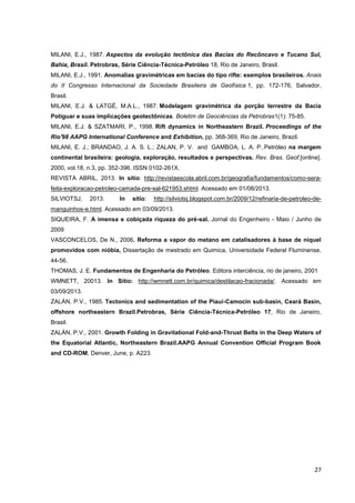 MILANI, E.J., 1987. Aspectos da evolução tectônica das Bacias do Recôncavo e Tucano Sul,
Bahia, Brasil. Petrobras, Série Ciência-Técnica-Petróleo 18, Rio de Janeiro, Brasil.
MILANI, E.J., 1991. Anomalias gravimétricas em bacias do tipo rifte: exemplos brasileiros. Anais
do II Congresso Internacional da Sociedade Brasileira de Geofísica 1, pp. 172-176, Salvador,
Brasil.
MILANI, E.J. & LATGÉ, M.A.L., 1987. Modelagem gravimétrica da porção terrestre da Bacia
Potiguar e suas implicações geotectônicas. Boletim de Geociências da Petrobras1(1): 75-85.
MILANI, E.J. & SZATMARI, P., 1998. Rift dynamics in Northeastern Brazil. Proceedings of the
Rio'98 AAPG International Conference and Exhibition, pp. 368-369, Rio de Janeiro, Brazil.
MILANI, E. J.; BRANDAO, J. A. S. L.; ZALAN, P. V. and GAMBOA, L. A. P..Petróleo na margem
continental brasileira: geologia, exploração, resultados e perspectivas. Rev. Bras. Geof.[online].
2000, vol.18, n.3, pp. 352-396. ISSN 0102-261X.
REVISTA ABRIL, 2013. In sitio: http://revistaescola.abril.com.br/geografia/fundamentos/como-serafeita-exploracao-petroleo-camada-pre-sal-621953.shtml. Acessado em 01/08/2013.
SILVIOTSJ,

2013.

In

sitio:

http://silviotsj.blogspot.com.br/2009/12/refinaria-de-petroleo-de-

manguinhos-e.html. Acessado em 03/09/2013.
SIQUEIRA, F. A imensa e cobiçada riqueza do pré-sal. Jornal do Engenheiro - Maio / Junho de
2009
VASCONCELOS, De N., 2006. Reforma a vapor do metano em catalisadores à base de níquel
promovidos com nióbia, Dissertação de mestrado em Quimica, Universidade Federal Fluminense,
44-56.
THOMAS, J. E. Fundamentos de Engenharia do Petróleo. Editora interciência, rio de janeiro, 2001
WMNETT, 20013. In Sitio: http://wmnett.com.br/quimica/destilacao-fracionada/. Acessado em
03/09/2013.
ZALÁN, P.V., 1985. Tectonics and sedimentation of the Piauí-Camocin sub-basin, Ceará Basin,
offshore northeastern Brazil.Petrobras, Série Ciência-Técnica-Petróleo 17, Rio de Janeiro,
Brasil.
ZALÁN, P.V., 2001. Growth Folding in Gravitational Fold-and-Thrust Belts in the Deep Waters of
the Equatorial Atlantic, Northeastern Brazil.AAPG Annual Convention Official Program Book
and CD-ROM, Denver, June, p. A223.

27

 