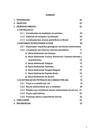 SUMARIO
1. INTRODUÇÃO

03

2. OBJETIVO

03

3. DESENVOLVIMENTO

03

3.1 PETROLEO 03
3.1.1 Constituintes da destilação do petróleo

03

3.1.2 Sistemas de extração e purificação

05

3.1.3 Localização das ursinas petrolíferas no Brasil

07

3.2 SISTEMAS PETROLIFEROS ATIVOS

08

3.2.1 Exploração: requisitos geológicos nas bacias sedimentares
3.2.2 Localização das reservas naturais petrolíferas
a) Bacia Sedimentar de Campos

11
11

b) Bacia Sedimentar Tucano, Recôncavo, Camamu-Almada e
Jequitinhonha

12

c) Bacia Sedimentar Potiguar

15

d) Bacia Sedimentar Solimões

15

e) Bacia Sedimentar Sergipe-Alagoas

16

f) Bacia Sedimentar Espírito Santo

16

g) Bacia Sedimentar de Santos

17

3.3 A EXTRACAO DO PETROLEO DA CAMADA PRE-SAL

18

3.3.1 O que e a camada pré- sal

18

3.3.2 Bacias sedimentares que a compõem

20

3.3.3 Estados que constituem bacias sedimentares do pré-sal 21
3.3.4 Poços exploratórios

22

3.3.5 Produção diária e expectativas futuras

22

4. CONCLUSÃO

23

5. REFERENCIAS

23

5

 