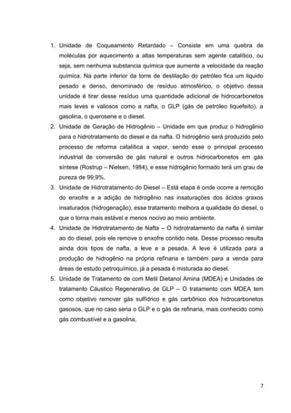 1. Unidade de Coqueamento Retardado – Consiste em uma quebra de
moléculas por aquecimento a altas temperaturas sem agente catalítico, ou
seja, sem nenhuma substancia química que aumente a velocidade da reação
química. Na parte inferior da torre de destilação do petróleo fica um liquido
pesado e denso, denominado de resíduo atmosférico, o objetivo dessa
unidade é tirar desse resíduo uma quantidade adicional de hidrocarbonetos
mais leves e valiosos como a nafta, o GLP (gás de petróleo liquefeito), a
gasolina, o querosene e o diesel.
2. Unidade de Geração de Hidrogênio – Unidade em que produz o hidrogênio
para o hidrotratamento do diesel e da nafta. O hidrogênio será produzido pelo
processo de reforma catalítica a vapor, sendo esse o principal processo
industrial de conversão de gás natural e outros hidrocarbonetos em gás
síntese (Rostrup – Nielsen, 1984), e esse hidrogênio formado terá um grau de
pureza de 99,9%.
3. Unidade de Hidrotratamento do Diesel – Está etapa é onde ocorre a remoção
do enxofre e a adição de hidrogênio nas insaturações dos ácidos graxos
insaturados (hidrogenação), esse tratamento melhora a qualidade do diesel, o
que o torna mais estável e menos nocivo ao meio ambiente.
4. Unidade de Hidrotratamento de Nafta – O hidrotratamento da nafta é similar
ao do diesel, pois ele remove o enxofre contido nela. Desse processo resulta
ainda dois tipos de nafta, a leve e a pesada. A leve é utilizada para a
produção de hidrogênio na própria refinaria e também para a venda para
áreas de estudo petroquímico, já a pesada é misturada ao diesel.
5. Unidade de Tratamento de com Metil Dietanol Amina (MDEA) e Unidades de
tratamento Cáustico Regenerativo de GLP – O tratamento com MDEA tem
como objetivo remover gás sulfídrico e gás carbônico dos hidrocarbonetos
gasosos, que no caso seria o GLP e o gás de refinaria, mais conhecido como
gás combustível e a gasolina.

7

 