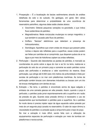 1. Prospecção – É a localização de bacias sedimentares através de análise
detalhada do solo e do subsolo. Os geólogos, em geral, têm várias
ferramentas para determinar a probabilidade de uma ocorrência de
reservatório petrolífero, algumas delas estão citadas abaixo:
Gravímetro: Detecta pequenas variações na gravidade, o que indica
fluxo subterrâneo do petróleo;
Magnetômetros: Mede minúsculas mudanças no campo magnético, o
que também é causado pelo fluxo de petróleo;
Sniffers:

―Narizes‖

eletrônicos

que

detectam

a

presença

de

hidrocarbonetos;
Sismólogos: Aparelhos que criam ondas de choque que passam pelas
rochas e depois são refletidas para a superfície, essas ondas podem
ser feitas por canhões de ar comprimido, que disparam pulsos de ar na
água e por meio de hidrofones captam as ondas refletidas.
2. Perfuração – Quando são descobertas as jazidas de petróleo, é marcado as
coordenadas do ponto sobre a água do mar e se for na terra, realiza-se a
perfuração do solo de um primeiro poço e somente se existir petróleo outros
poços são perfurados e analisa-se o valor econômico da reserva. Essa
perfuração, que atinge até 6.000 (seis mil) metros de profundidade é feita por
sondas de perfuração e no mar com plataformas marítimas. As torres de
perfuração contém brocas com diamantes industriais ou brocas com um trio
de brocas interligadoas com dentes de aço.
3. Extração – Na terra, o petróleo é encontrado acima de água salgada e
embaixo de uma camada gasosa em alta pressão. Assim, quando o poço é
perfurado, o petróleo pode jorrar espontaneamente até a superfície em razão
da pressão do gás. Quando essa pressão diminui é necessário o uso de
equipamentos que bombardeiam o petróleo para a superfície. Se o petróleo
for muito denso é preciso injetar vapor de água aquecido sobre pressão por
meio de um segundo poço cavado no reservatório. O calor do vapor diminui a
viscosidade do petróleo e a pressão ajuda a empurrá-lo para o topo do poço.
No mar a extração é mais difícil, sendo feita com a utilização de
equipamentos especiais de perfuração e extração por meio de bombas em
plataformas e navios-sonda.
9

 
