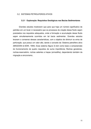 3.2 SISTEMAS PETROLIFEROS ATIVOS

3.2.1 Exploração: Requisitos Geológicos nas Bacias Sedimentares

Grandes estudos mostraram que para que haja um número significativo de
petróleo em um local, é necessário que os processos de criação desse fluido sejam
postulados nos requisitos adequados, onde a formação e acumulação desse fluido
sejam simultaneamente ocorridos em tal bacia sedimentar. Grandes estudos
levaram o consenso dessas características, com o objetivo de diminuir os erros de
perfuração, que possui um valor alto, dando o conceito de: Sistema petrolífero ativo
(MAGOON & DOW, 1994). Esse sistema (figura 3) tem como base a compreensão
do funcionamento de quatro requisitos de suma importância; Rochas geradoras,
rochas-reservatório, rochas selantes e trapas (armadilha), dependendo também da
migração e sincronismo.

11

 