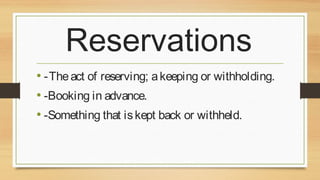 Reservations
• -The act of reserving; a keeping or withholding.
• -Booking in advance.
• -Something that is kept back or withheld.

 