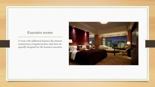 Executive rooms
A room with additional features like internet
connections, computer points, mini bars etc.
specially designed for the business executive

 
