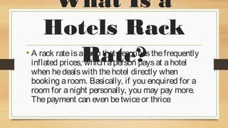 What Is a
Hotels Rack
Rate?

• A rack rate is a term that describes the frequently
inflated prices, which a person pays at a hotel
when he deals with the hotel directly when
booking a room. Basically, if you enquired for a
room for a night personally, you may pay more.
The payment can even be twice or thrice.

 