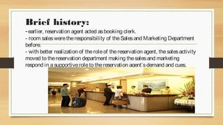 Brief history:

- earlier, reservation agent acted as booking clerk.

- room sales were the responsibility of the Sales and Marketing Department
before.
- with better realization of the role of the reservation agent, the sales activity
moved to the reservation department making the sales and marketing
respond in a supportive role to the reservation agent’s demand and cues.

 