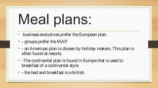 Meal plans:
• -business executives prefer the European plan.

• - groups prefer the MAP.
• - an American plan is chosen by holiday makers. This plan is
often found at resorts.

• -The continental plan is found in Europe that is used to
breakfast of a continental style.

• - the bed and breakfast is a british.

 