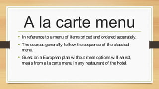 A la carte menu
• In reference to a menu of items priced and ordered separately.
• The courses generally follow the sequence of the classical
menu.

• Guest on a European plan without meal options will select,
meals from a la carte menu in any restaurant of the hotel .

 