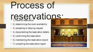 Process of
reservations:
•
•
•
•
•
•
•

1.) receive reservation

2.) determining the room availability
3.) accepting or denying request
4.) documenting the reservation details
5.) confirming the reservation
6.) maintaining the reservation record
7.) compiling the reservation report

 