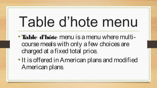 Table d’hote menu
• Table d'hôte menu is a menu where multi-

course meals with only a few choices are
charged at a fixed total price.
• It is offered in American plans and modified
American plans.

 