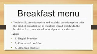 Breakfast menu
• Traditionally, American plans and modified American plans offer
this kind of breakfast but as travel has spread worldwide, the
breakfasts have been altered to local practices and tastes.
Types:

• 1.) English breakfast
• 2.) Continental breakfast
• 3.) American breakfast

 