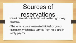 Sources of
reservations many
• Guest reservation in hotel is done through
sources.

• The term ‘ source’ means individual or group

company which takes service from hotel and in
reply pay for it.

 