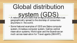 Global distribution
system (GDS)

• A network of providers that brings products and services
geographically spread to the doorstep of consumers
anywhere in the world.

• Some featured examples of GDS are Sabre computer

system, Amadeus computer system, Galileo central
reservation systems, World span and the Scandinavian
multi across reservation for Travel agents (SMART).

 